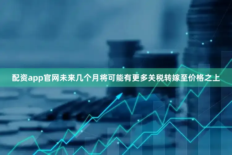 配资app官网未来几个月将可能有更多关税转嫁至价格之上